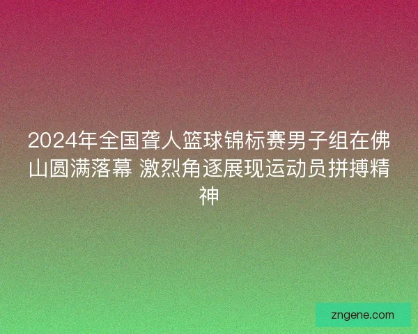 2024年全国聋人篮球锦标赛男子组在佛山圆满落幕 激烈角逐展现运动员拼搏精神